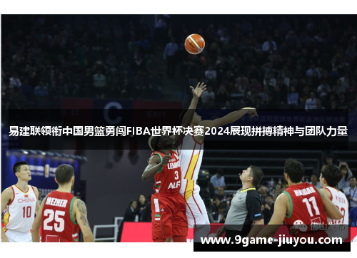 易建联领衔中国男篮勇闯FIBA世界杯决赛2024展现拼搏精神与团队力量