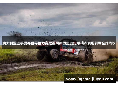 澳大利亚选手勇夺世界拉力赛冠军刷新历史创纪录精彩表现引发全球热议